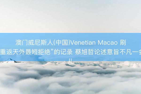 澳门威尼斯人(中国)Venetian Macao 刷新“重返天外最短拒绝”的记录 蔡旭哲论述意旨不凡一会儿