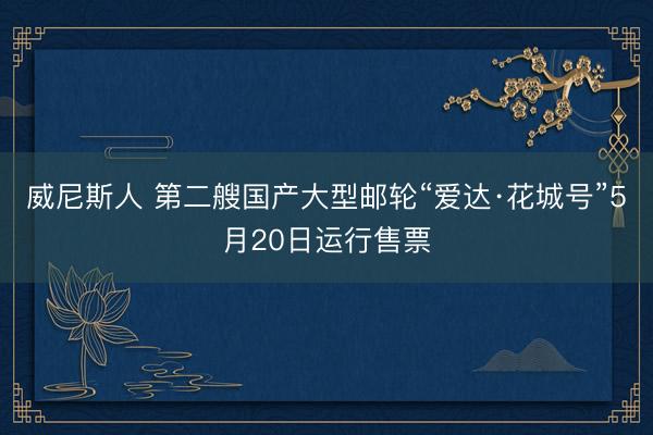 威尼斯人 第二艘国产大型邮轮“爱达·花城号”5月20日运行售票