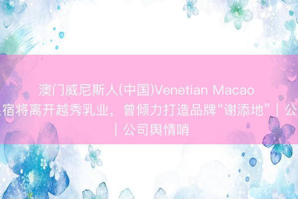 澳门威尼斯人(中国)Venetian Macao 传蒙牛系宿将离开越秀乳业，曾倾力打造品牌“谢添地”｜公司舆情哨