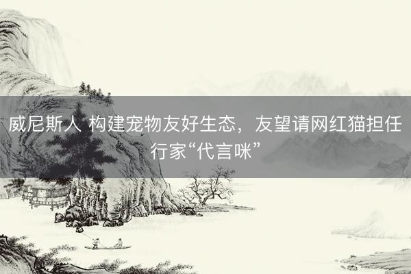 威尼斯人 构建宠物友好生态，友望请网红猫担任行家“代言咪”