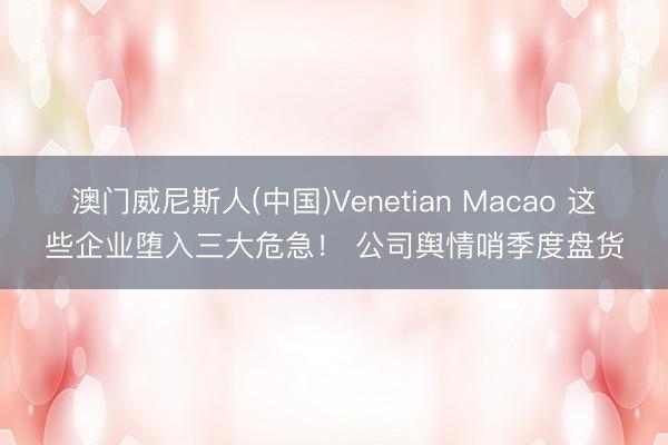 澳门威尼斯人(中国)Venetian Macao 这些企业堕入三大危急！ 公司舆情哨季度盘货