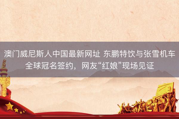 澳门威尼斯人中国最新网址 东鹏特饮与张雪机车全球冠名签约，网友“红娘”现场见证