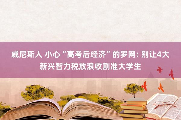 威尼斯人 小心“高考后经济”的罗网: 别让4大新兴智力税放浪收割准大学生