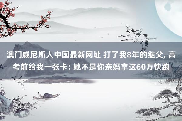 澳门威尼斯人中国最新网址 打了我8年的继父， 高考前给我一张卡: 她不是你亲妈拿这60万快跑