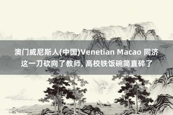 澳门威尼斯人(中国)Venetian Macao 同济这一刀砍向了教师, 高校铁饭碗简直碎了