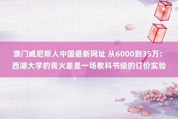 澳门威尼斯人中国最新网址 从6000到35万: 西湖大学的膏火差是一场教科书级的订价实验