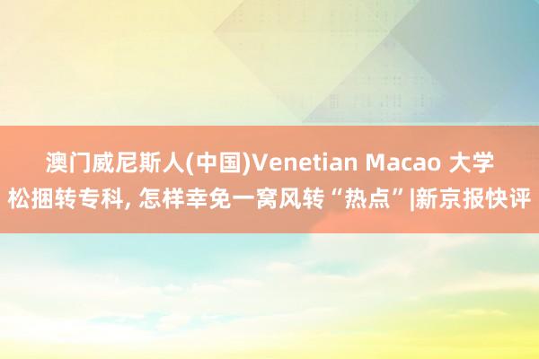 澳门威尼斯人(中国)Venetian Macao 大学松捆转专科， 怎样幸免一窝风转“热点”|新京报快评