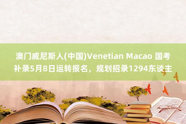 澳门威尼斯人(中国)Venetian Macao 国考补录5月8日运转报名,规划招录1294东谈主
