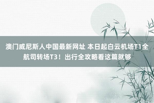 澳门威尼斯人中国最新网址 本日起白云机场T1全航司转场T3！出行全攻略看这篇就够
