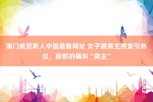 澳门威尼斯人中国最新网址 女子跟房主授室引热议，新郎的确叫“房主”