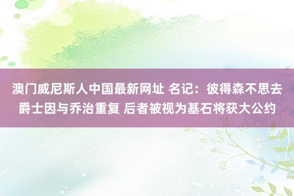 澳门威尼斯人中国最新网址 名记:彼得森不思去爵士因与乔治重复 后者被视为基石将获大公约