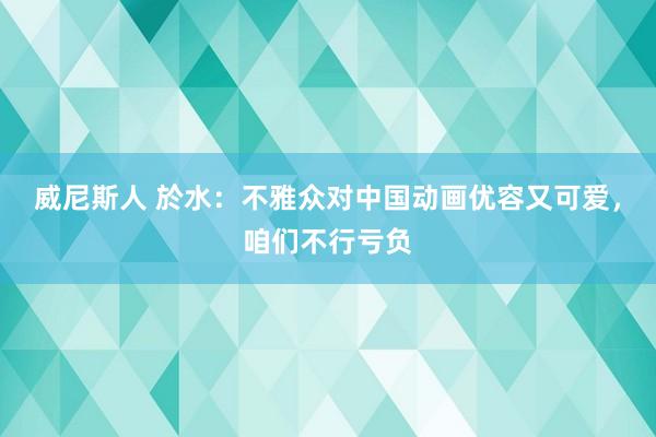 威尼斯人 於水:不雅众对中国动画优容又可爱,咱们不行亏负