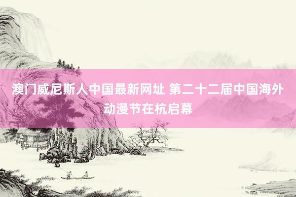 澳门威尼斯人中国最新网址 第二十二届中国海外动漫节在杭启幕
