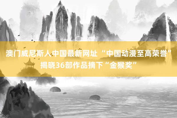 澳门威尼斯人中国最新网址 “中国动漫至高荣誉”揭晓36部作品摘下“金猴奖”