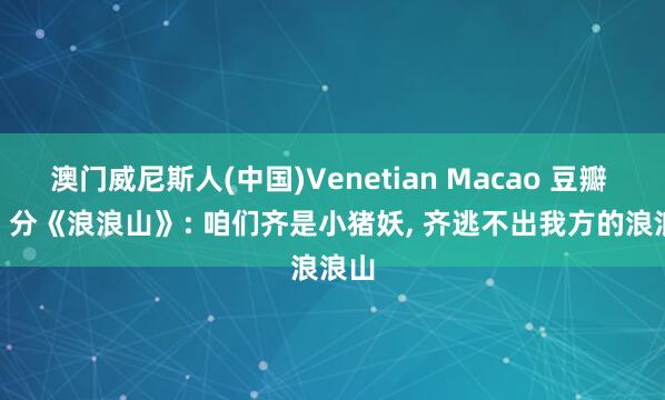澳门威尼斯人(中国)Venetian Macao 豆瓣 8.5 分《浪浪山》: 咱们齐是小猪妖, 齐逃不出我方的浪浪山