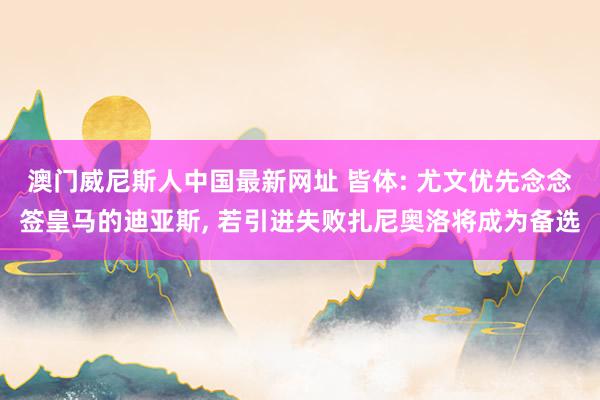 澳门威尼斯人中国最新网址 皆体: 尤文优先念念签皇马的迪亚斯， 若引进失败扎尼奥洛将成为备选