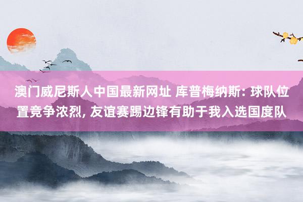 澳门威尼斯人中国最新网址 库普梅纳斯: 球队位置竞争浓烈， 友谊赛踢边锋有助于我入选国度队