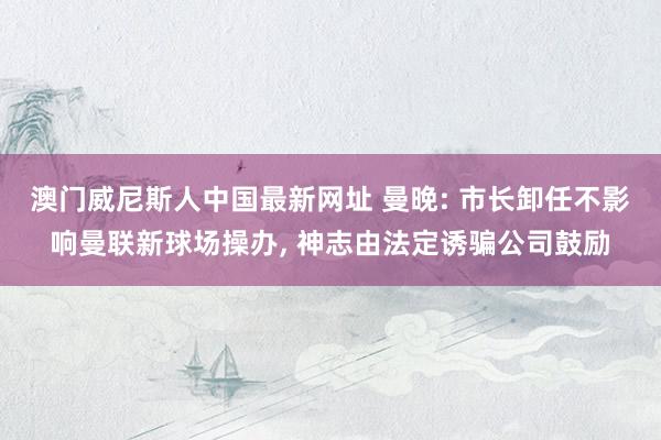 澳门威尼斯人中国最新网址 曼晚: 市长卸任不影响曼联新球场操办， 神志由法定诱骗公司鼓励