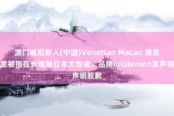 澳门威尼斯人(中国)Venetian Macao 演员朱一龙被指在长城敲日本太饱读,品牌lululemon发声明致歉