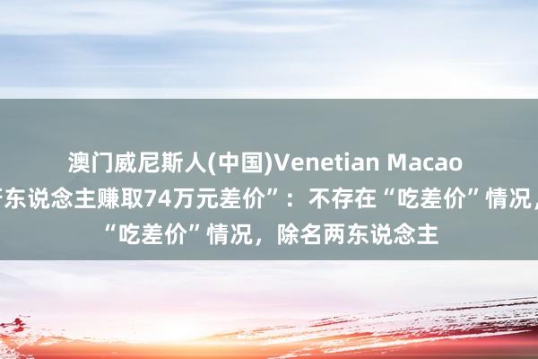 澳门威尼斯人(中国)Venetian Macao 上海链家通报“牙东说念主赚取74万元差价”:不存在“吃差价”情况,除名两东说念主