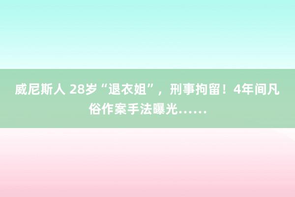 威尼斯人 28岁“退衣姐”,刑事拘留!4年间凡俗作案手法曝光……