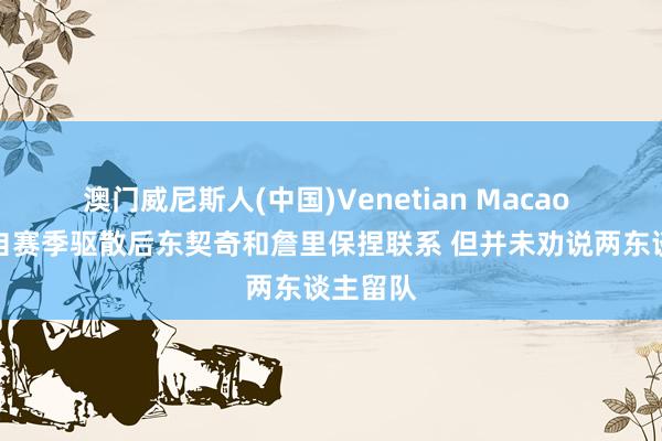 澳门威尼斯人(中国)Venetian Macao 队记:自赛季驱散后东契奇和詹里保捏联系 但并未劝说两东谈主留队