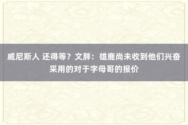 威尼斯人 还得等?文胖:雄鹿尚未收到他们兴奋采用的对于字母哥的报价