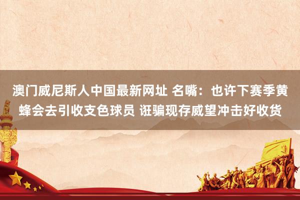澳门威尼斯人中国最新网址 名嘴：也许下赛季黄蜂会去引收支色球员 诳骗现存威望冲击好收货