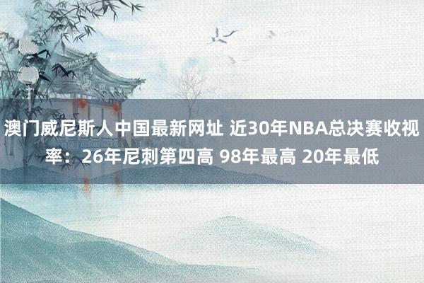 澳门威尼斯人中国最新网址 近30年NBA总决赛收视率：26年尼刺第四高 98年最高 20年最低